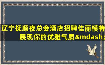 辽宁抚顺夜总会酒店招聘佳丽模特展现你的优雅气质—辽宁抚顺夜场近期招聘信息无押金轻松工作工资高